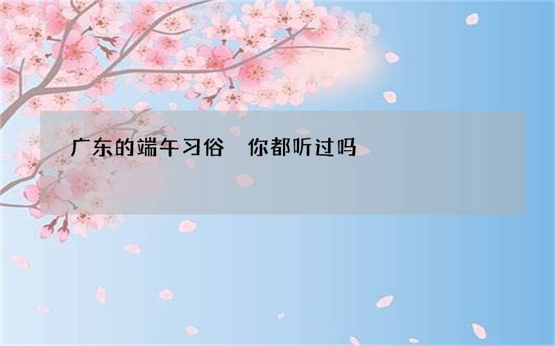 广东的端午习俗 你都听过吗